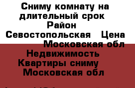 Сниму комнату на длительный срок › Район ­ Севостопольская › Цена ­ 13 000 - Московская обл. Недвижимость » Квартиры сниму   . Московская обл.